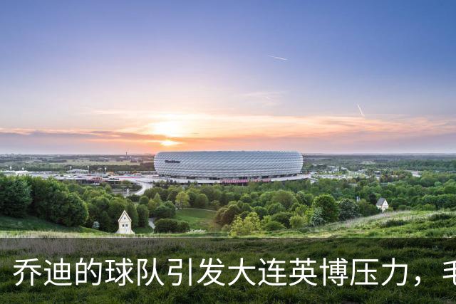 乔迪的球队引发大连英博压力，毛伟杰能否逆袭？
